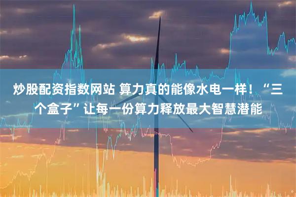 炒股配资指数网站 算力真的能像水电一样！“三个盒子”让每一份算力释放最大智慧潜能