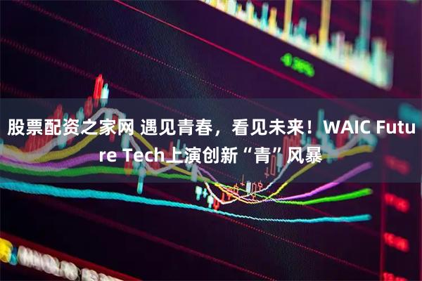 股票配资之家网 遇见青春，看见未来！WAIC Future Tech上演创新“青”风暴