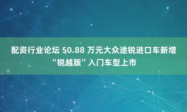配资行业论坛 50.88 万元大众途锐进口车新增“锐越版”入门车型上市
