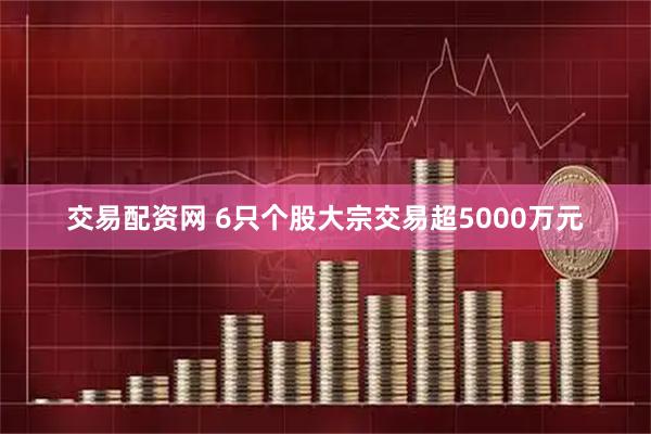 交易配资网 6只个股大宗交易超5000万元