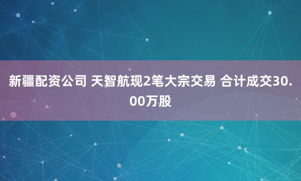 新疆配资公司 天智航现2笔大宗交易 合计成交30.00万股