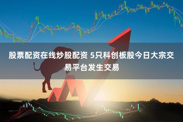 股票配资在线炒股配资 5只科创板股今日大宗交易平台发生交易