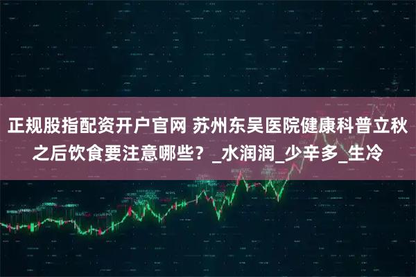 正规股指配资开户官网 苏州东吴医院健康科普立秋之后饮食要注意哪些？_水润润_少辛多_生冷
