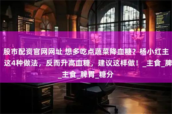 股市配资官网网址 想多吃点蔬菜降血糖？杨小红主任提醒：这4种做法，反而升高血糖，建议这样做！_主食_脾胃_糖分