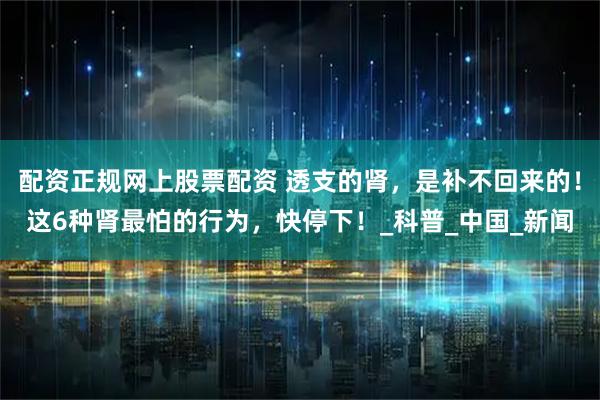 配资正规网上股票配资 透支的肾，是补不回来的！这6种肾最怕的行为，快停下！_科普_中国_新闻