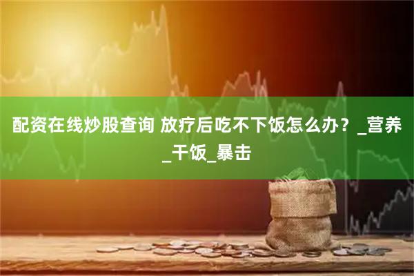 配资在线炒股查询 放疗后吃不下饭怎么办？_营养_干饭_暴击