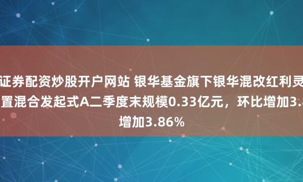 证券配资炒股开户网站 银华基金旗下银华混改红利灵活配置混合发起式A二季度末规模0.33亿元，环比增加3.86%