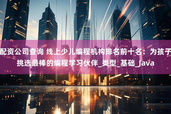 配资公司查询 线上少儿编程机构排名前十名：为孩子挑选最棒的编程学习伙伴_类型_基础_Java