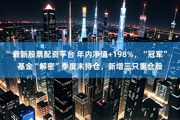 最新股票配资平台 年内净值+198%，“冠军”基金“解密”季度末持仓，新增三只重仓股