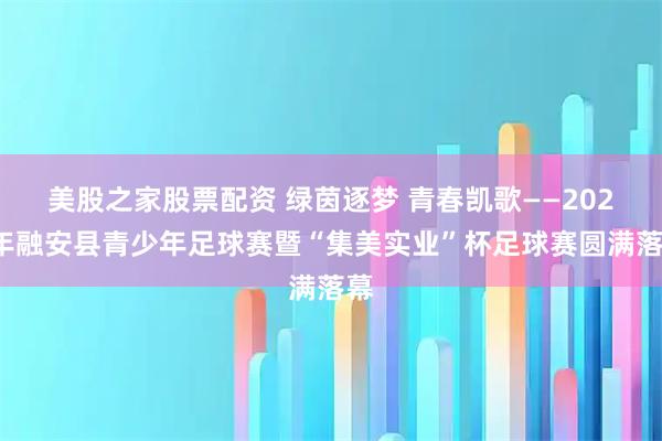 美股之家股票配资 绿茵逐梦 青春凯歌——2025年融安县青少年足球赛暨“集美实业”杯足球赛圆满落幕