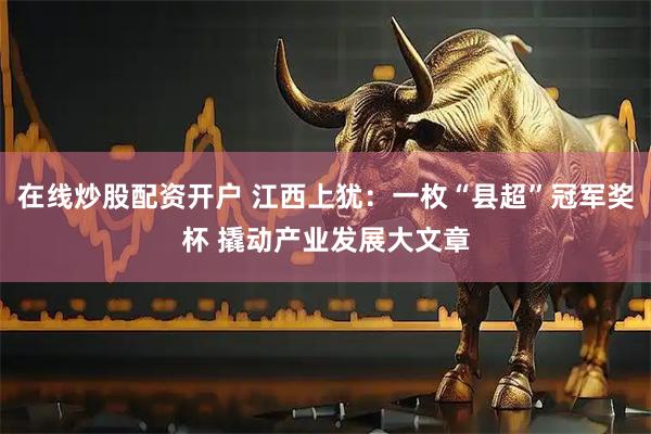 在线炒股配资开户 江西上犹：一枚“县超”冠军奖杯 撬动产业发展大文章