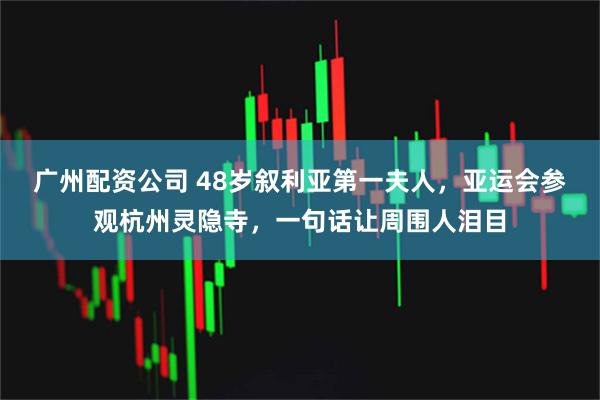 广州配资公司 48岁叙利亚第一夫人,亚运会参观杭州灵隐寺,一句话让周围人泪目