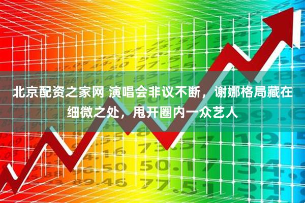 北京配资之家网 演唱会非议不断，谢娜格局藏在细微之处，甩开圈内一众艺人