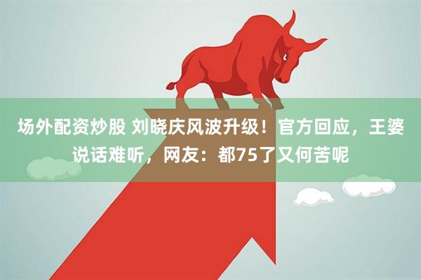 场外配资炒股 刘晓庆风波升级！官方回应，王婆说话难听，网友：都75了又何苦呢