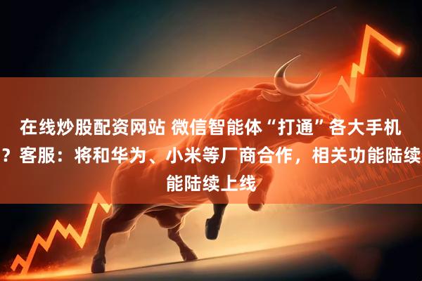 在线炒股配资网站 微信智能体“打通”各大手机厂商?客服:将和华为、小米等厂商合作,相关功能陆续上线
