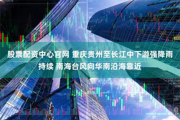 股票配资中心官网 重庆贵州至长江中下游强降雨持续 南海台风向华南沿海靠近