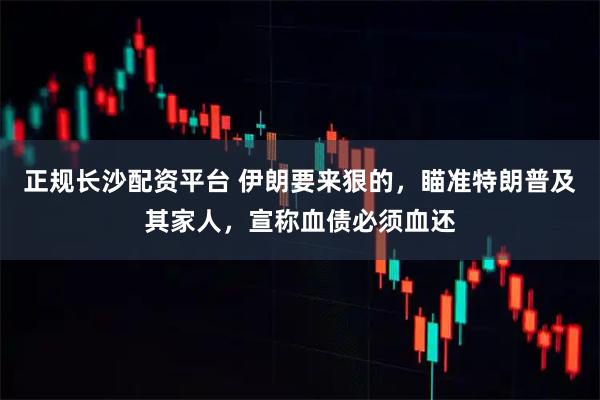 正规长沙配资平台 伊朗要来狠的，瞄准特朗普及其家人，宣称血债必须血还