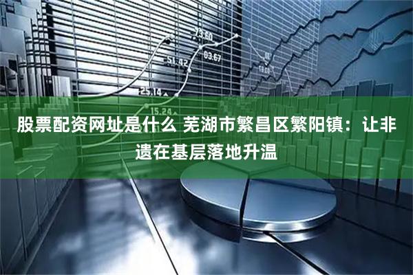 股票配资网址是什么 芜湖市繁昌区繁阳镇：让非遗在基层落地升温