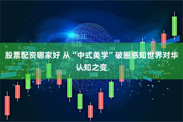 股票配资哪家好 从“中式美学”破圈感知世界对华认知之变