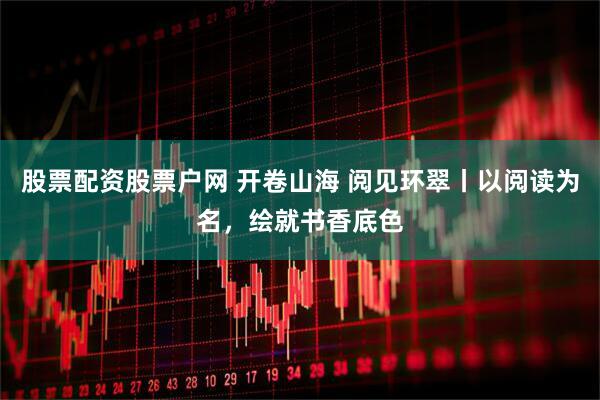 股票配资股票户网 开卷山海 阅见环翠丨以阅读为名，绘就书香底色
