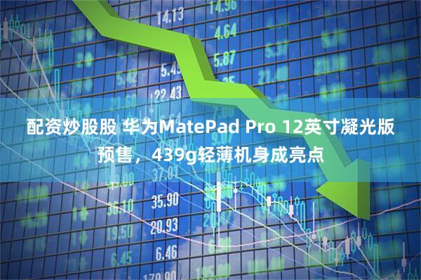 配资炒股股 华为MatePad Pro 12英寸凝光版预售，439g轻薄机身成亮点